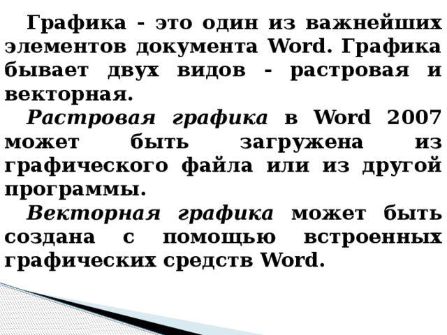 Графика - это один из важнейших элементов документа Word. Графика бывает двух видов - растровая и векторная. Растровая графика в Word 2007 может быть загружена из графического файла или из другой программы. Векторная графика может быть создана с помощью встроенных графических средств Word. 