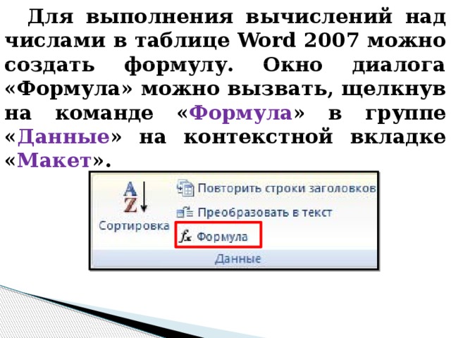 Для выполнения вычислений над числами в таблице Word 2007 можно создать формулу. Окно диалога «Формула» можно вызвать, щелкнув на команде « Формула » в группе « Данные » на контекстной вкладке « Макет ». 