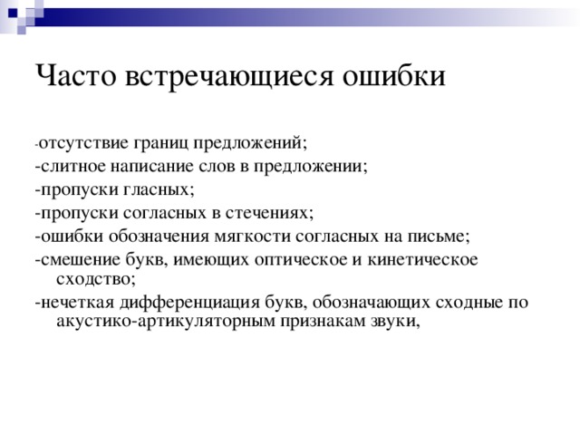Часто встречающиеся ошибки - отсутствие границ предложений; -слитное написание слов в предложении; -пропуски гласных; -пропуски согласных в стечениях; -ошибки обозначения мягкости согласных на письме; -смешение букв, имеющих оптическое и кинетическое сходство; -нечеткая дифференциация букв, обозначающих сходные по акустико-артикуляторным признакам звуки, 