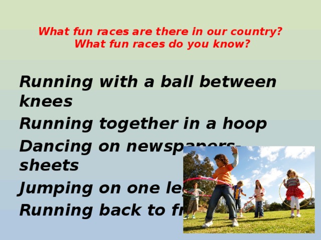  What fun races are there in our country?  What fun races do you know?    Running with a ball between knees Running together in a hoop Dancing on newspapers-sheets Jumping on one leg Running back to front    