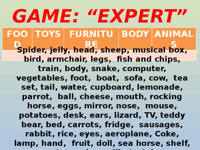 GAME: “EXPERT” FOOD TOYS FURNITURE BODY ANIMALS Spider, jelly, head, sheep, musical box, bird, armchair, legs, fish and chips, train, body, snake, computer, vegetables, foot, boat, sofa, cow, tea set, tail, water, cupboard, lemonade, parrot, ball, cheese, mouth, rocking horse, eggs, mirror, nose, mouse, potatoes, desk, ears, lizard, TV, teddy bear, bed, carrots, fridge, sausages, rabbit, rice, eyes, aeroplane, Coke, lamp, hand, fruit, doll, sea horse, shelf, pasta, cooker, milk, tortoise 