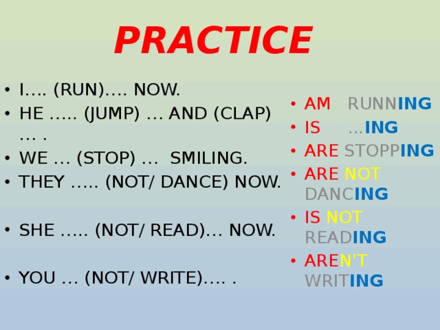 PRACTICE I…. (RUN)…. NOW. HE ….. (JUMP) … AND (CLAP)… . WE … (STOP) … SMILING. THEY ….. (NOT/ DANCE) NOW. AM RUNN ING IS ... ING ARE STOPP ING ARE  NOT DANC ING IS  NOT READ ING ARE N’T WRIT ING SHE ….. (NOT/ READ)… NOW. YOU … (NOT/ WRITE)…. . 
