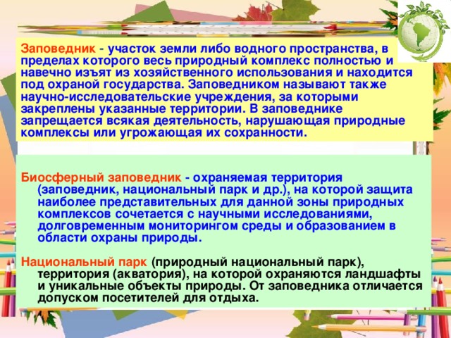 Заповедник - участок земли либо водного пространства, в пределах которого весь природный комплекс полностью и навечно изъят из хозяйственного использования и находится под охраной государства. Заповедником называют также научно-исследовательские учреждения, за которыми закреплены указанные территории. В заповеднике запрещается всякая деятельность, нарушающая природные комплексы или угрожающая их сохранности.  Биосферный заповедник - охраняемая территория (заповедник, национальный парк и др.), на которой защита наиболее представительных для данной зоны природных комплексов сочетается с научными исследованиями, долговременным мониторингом среды и образованием в области охраны природы.  Национальный парк (природный национальный парк), территория (акватория), на которой охраняются ландшафты и уникальные объекты природы. От заповедника отличается допуском посетителей для отдыха. 