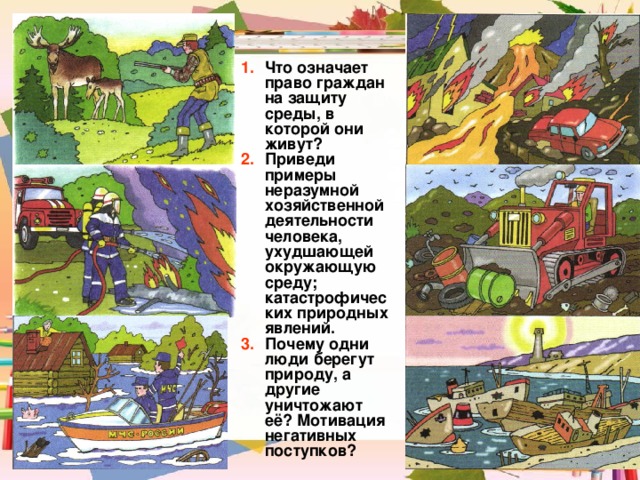 Что означает право граждан на защиту среды, в которой они живут? Приведи примеры неразумной хозяйственной деятельности человека, ухудшающей окружающую среду; катастрофических природных явлений. Почему одни люди берегут природу, а другие уничтожают её? Мотивация негативных поступков? 