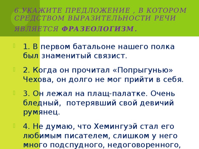 6.Укажите предложение , в котором средством выразительности речи является фразеологизм . 1. В первом батальоне нашего полка был знаменитый связист. 2. Когда он прочитал «Попрыгунью» Чехова, он долго не мог прийти в себя. 3. Он лежал на плащ-палатке. Очень бледный, потерявший свой девичий румянец. 4. Не думаю, что Хемингуэй стал его любимым писателем, слишком у него много подспудного, недоговоренного, а Лешка любил ясность. 