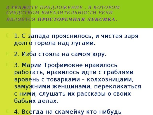 8.Укажите предложение , в котором средством выразительности речи является просторечная лексика . 1. С запада прояснилось, и чистая заря долго горела над лугами. 2. Изба стояла на самом юру. 3. Марии Трофимовне нравилось работать, нравилось идти с граблями вровень с товарками – колхозницами, замужними женщинами, перекликаться с ними, слушать их рассказы о своих бабьих делах. 4. Всегда на скамейку кто-нибудь присаживался. 