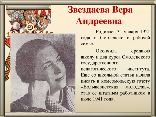 Звездаева Вера Андреевна  Родилась 31 января 1921 года в Смоленске в рабочей семье.  Окончила среднюю школу и два курса Смоленского государственного педагогического института. Еще со школьной статьи начала писать в комсомольскую газету «Большевистская молодежь», став ее штатным работником в июле 1941 года. 