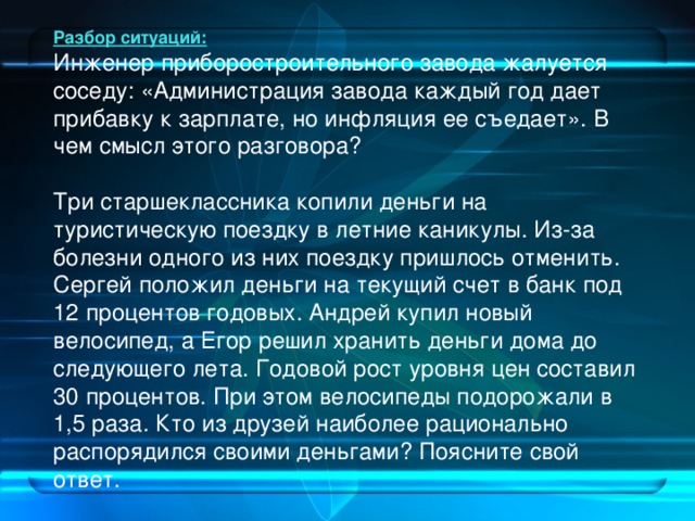 Разбор ситуаций: Инженер приборостроительного завода жалуется соседу: «Администрация завода каждый год дает прибавку к зарплате, но инфляция ее съедает». В чем смысл этого разговора? Три старшеклассника копили деньги на туристическую поездку в летние каникулы. Из-за болезни одного из них поездку пришлось отменить. Сергей положил деньги на текущий счет в банк под 12 процентов годовых. Андрей купил новый велосипед, а Егор решил хранить деньги дома до следующего лета. Годовой рост уровня цен составил 30 процентов. При этом велосипеды подорожали в 1,5 раза. Кто из друзей наиболее рационально распорядился своими деньгами? Поясните свой ответ.