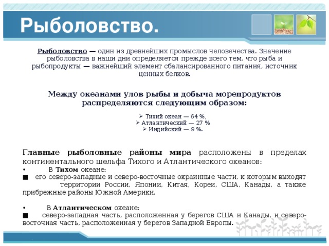 Рыболовство. Рыболовство — один из древнейших промыслов человечества. Значение рыболовства в наши дни определяется прежде всего тем, что рыба и рыбопродукты — важнейший элемент сбалансированного питания, источник ценных белков.   Между океанами улов рыбы и добыча морепродуктов распределяются следующим образом: Тихий океан — 64 %, Атлантический — 27 % Индийский — 9 %. Тихий океан — 64 %, Атлантический — 27 % Индийский — 9 %.   Главные рыболовные районы мира расположены в пределах континентального шельфа Тихого и Атлантического океанов: • В Тихом океане: ■ его северо-западные и северо-восточные окраинные части, к которым выходят территории России, Японии, Китая, Кореи, США, Канады, а также прибрежные районы Южной Америки. • В Атлантическом океане: ■ северо-западная часть, расположенная у берегов США и Канады, и северо-восточная часть, расположенная у берегов Западной Европы. 