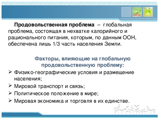  Продовольственная проблема – глобальная проблема, состоящая в нехватке калорийного и рационального питания, которым, по данным ООН, обеспечена лишь 1/3 часть населения Земли.  Факторы, влияющие на глобальную продовольственную проблему: Физико-географические условия и размещение населения; Мировой транспорт и связь; Политическое положение в мире; Мировая экономика и торговля в их единстве. 