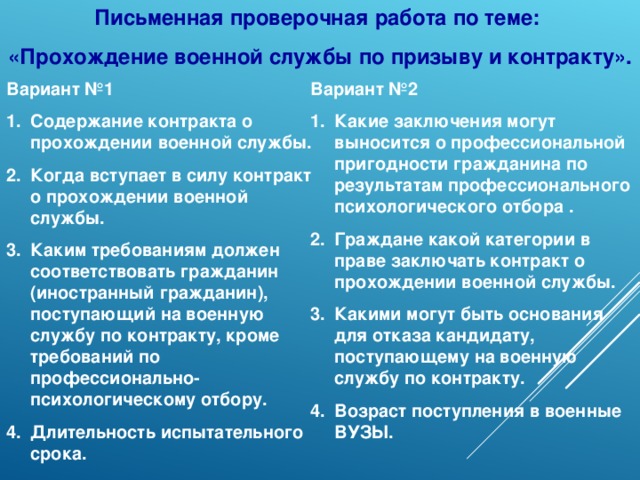 Письменная проверочная работа по теме: «Прохождение военной службы по призыву и контракту». Вариант №1 Вариант №2 Содержание контракта о прохождении военной службы. Когда вступает в силу контракт о прохождении военной службы. Каким требованиям должен соответствовать гражданин (иностранный гражданин), поступающий на военную службу по контракту, кроме требований по профессионально-психологическому отбору. Длительность испытательного срока. Какие заключения могут выносится о профессиональной пригодности гражданина по результатам профессионального психологического отбора . Граждане какой категории в праве заключать контракт о прохождении военной службы. Какими могут быть основания для отказа кандидату, поступающему на военную службу по контракту. Возраст поступления в военные ВУЗЫ.  