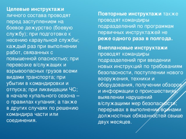 Целевые инструктажи личного состава проводят перед заступлением на боевое дежурство (боевую службу); при подготовке к несению караульной службы; каждый раз при выполнении работ, связанных с повышенной опасностью; при перевозке в/служащих и взрывоопасных грузов всеми видами транспорта; при убытии в командировки и отпуска; при ликвидации ЧС; в начале купального сезона – о правилах купания; а также в других случаях по решению командира части или соединения. Повторные инструктажи также проводят командиры подразделений по программам первичных инструктажей не реже одного раза в полгода.  Внеплановые инструктажи проводят командиры подразделений при введении новых инструкций по требованиям безопасности, поступлении нового вооружения, техники и оборудования, получении обзоров и информации о происшествиях, выявлении нарушений в/служащими мер безопасности; перерывах в выполнении воинами должностных обязанностей свыше двух месяцев. 