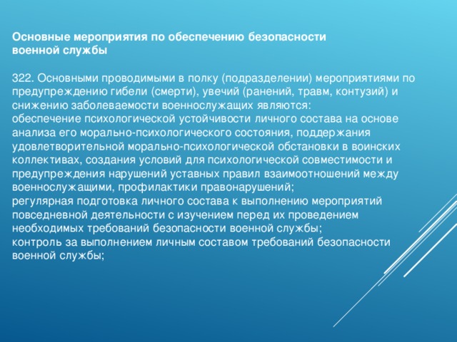 Основные мероприятия по обеспечению безопасности военной службы   322. Основными проводимыми в полку (подразделении) мероприятиями по предупреждению гибели (смерти), увечий (ранений, травм, контузий) и снижению заболеваемости военнослужащих являются: обеспечение психологической устойчивости личного состава на основе анализа его морально-психологического состояния, поддержания удовлетворительной морально-психологической обстановки в воинских коллективах, создания условий для психологической совместимости и предупреждения нарушений уставных правил взаимоотношений между военнослужащими, профилактики правонарушений; регулярная подготовка личного состава к выполнению мероприятий повседневной деятельности с изучением перед их проведением необходимых требований безопасности военной службы; контроль за выполнением личным составом требований безопасности военной службы; 