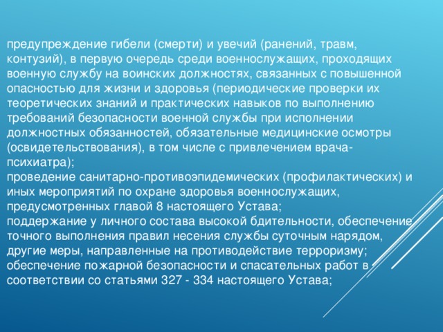 предупреждение гибели (смерти) и увечий (ранений, травм, контузий), в первую очередь среди военнослужащих, проходящих военную службу на воинских должностях, связанных с повышенной опасностью для жизни и здоровья (периодические проверки их теоретических знаний и практических навыков по выполнению требований безопасности военной службы при исполнении должностных обязанностей, обязательные медицинские осмотры (освидетельствования), в том числе с привлечением врача-психиатра); проведение санитарно-противоэпидемических (профилактических) и иных мероприятий по охране здоровья военнослужащих, предусмотренных главой 8 настоящего Устава; поддержание у личного состава высокой бдительности, обеспечение точного выполнения правил несения службы суточным нарядом, другие меры, направленные на противодействие терроризму; обеспечение пожарной безопасности и спасательных работ в соответствии со статьями 327 - 334 настоящего Устава; 