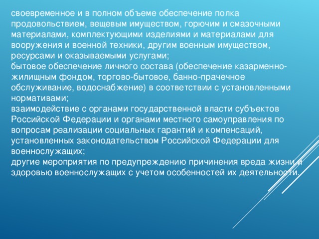 своевременное и в полном объеме обеспечение полка продовольствием, вещевым имуществом, горючим и смазочными материалами, комплектующими изделиями и материалами для вооружения и военной техники, другим военным имуществом, ресурсами и оказываемыми услугами; бытовое обеспечение личного состава (обеспечение казарменно-жилищным фондом, торгово-бытовое, банно-прачечное обслуживание, водоснабжение) в соответствии с установленными нормативами; взаимодействие с органами государственной власти субъектов Российской Федерации и органами местного самоуправления по вопросам реализации социальных гарантий и компенсаций, установленных законодательством Российской Федерации для военнослужащих; другие мероприятия по предупреждению причинения вреда жизни и здоровью военнослужащих с учетом особенностей их деятельности. 