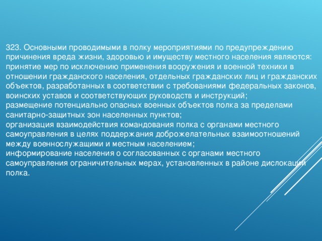 323. Основными проводимыми в полку мероприятиями по предупреждению причинения вреда жизни, здоровью и имуществу местного населения являются: принятие мер по исключению применения вооружения и военной техники в отношении гражданского населения, отдельных гражданских лиц и гражданских объектов, разработанных в соответствии с требованиями федеральных законов, воинских уставов и соответствующих руководств и инструкций; размещение потенциально опасных военных объектов полка за пределами санитарно-защитных зон населенных пунктов; организация взаимодействия командования полка с органами местного самоуправления в целях поддержания доброжелательных взаимоотношений между военнослужащими и местным населением; информирование населения о согласованных с органами местного самоуправления ограничительных мерах, установленных в районе дислокации полка. 