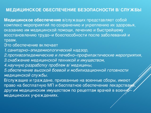 МЕДИЦИНСКОЕ ОБЕСПЕЧЕНИЕ БЕЗОПАСНОСТИ В/ СЛУЖБЫ Медицинское обеспечение в/служащих представляет собой комплекс мероприятий по сохранению и укреплению их здоровья, оказанию им медицинской помощи, лечению и быстрейшему восстановлению трудо–и боеспособности после заболеваний и травм. Это обеспечение включает санитарно–эпидемиологический надзор, противоэпидемические и лечебно–профилактические мероприятия, снабжение медицинской техникой и имуществом, научную разработку проблем в/ медицины, обеспечение высокой боевой и мобилизационной готовности медицинской службы. В/служащие и граждане, призванные на военные сборы, имеют право на бесплатную МП и бесплатное обеспечение лекарствами, другим медицинским имуществом по рецептам врачей в военно–медицинских учреждениях. 