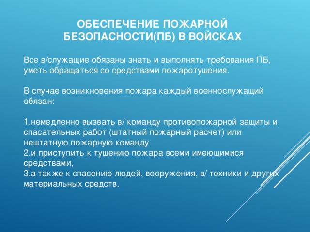 ОБЕСПЕЧЕНИЕ ПОЖАРНОЙ БЕЗОПАСНОСТИ(ПБ) В ВОЙСКАХ Все в/служащие обязаны знать и выполнять требования ПБ, уметь обращаться со средствами пожаротушения. В случае возникновения пожара каждый военнослужащий обязан: немедленно вызвать в/ команду противопожарной защиты и спасательных работ (штатный пожарный расчет) или нештатную пожарную команду и приступить к тушению пожара всеми имеющимися средствами, а также к спасению людей, вооружения, в/ техники и других материальных средств. 