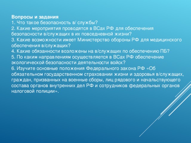 Вопросы и задания 1. Что такое безопасность в/ службы? 2. Какие мероприятия проводятся в ВСах РФ для обеспечения безопасности в/служащих в их повседневной жизни? 3. Какие возможности имеет Министерство обороны РФ для медицинского обеспечения в/служащих? 4. Какие обязанности возложены на в/служащих по обеспечению ПБ? 5. По каким направлениям осуществляется в ВСах РФ обеспечение экологической безопасности деятельности войск? 6. Изучите основные положения Федерального закона РФ «Об обязательном государственном страховании жизни и здоровья в/служащих, граждан, призванных на военные сборы, лиц рядового и начальствующего состава органов внутренних дел РФ и сотрудников федеральных органов налоговой полиции». 