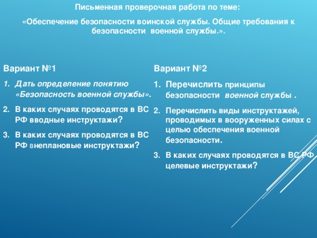 Письменная проверочная работа по теме: «Обеспечение безопасности воинской службы. Общие требования к безопасности военной службы.». Вариант №1 Вариант №2 Дать определение понятию «Безопасность военной службы» . В каких случаях проводятся в ВС РФ вводные инструктажи ? В каких случаях проводятся в ВС РФ в неплановые инструктажи ? Перечислить принципы безопасности  военной службы . Перечислить виды инструктажей, проводимых в вооруженных силах с целью обеспечения военной безопасности . В каких случаях проводятся в ВС РФ  целевые инструктажи ? 