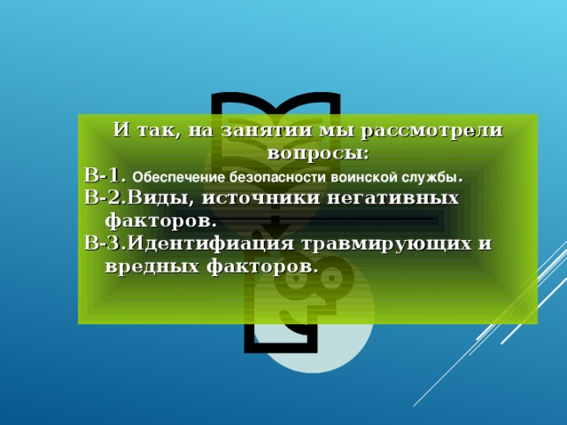 И так, на занятии мы рассмотрели вопросы: В-1.  Обеспечение безопасности воинской службы . В-2.Виды, источники негативных факторов. В-3.Идентифиация травмирующих и вредных факторов.   