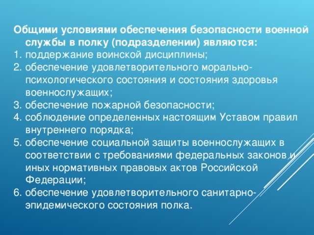 Общими условиями обеспечения безопасности военной службы в полку (подразделении) являются: поддержание воинской дисциплины; обеспечение удовлетворительного морально-психологического состояния и состояния здоровья военнослужащих; обеспечение пожарной безопасности; соблюдение определенных настоящим Уставом правил внутреннего порядка; обеспечение социальной защиты военнослужащих в соответствии с требованиями федеральных законов и иных нормативных правовых актов Российской Федерации; обеспечение удовлетворительного санитарно-эпидемического состояния полка. 