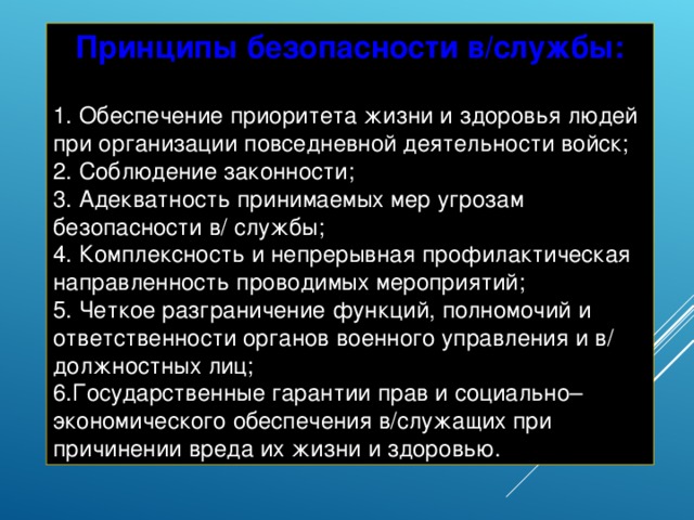 Принципы безопасности в/службы:   Обеспечение приоритета жизни и здоровья людей при организации повседневной деятельности войск;  Соблюдение законности;  Адекватность принимаемых мер угрозам безопасности в/ службы;  Комплексность и непрерывная профилактическая направленность проводимых мероприятий;  Четкое разграничение функций, полномочий и ответственности органов военного управления и в/ должностных лиц; Государственные гарантии прав и социально–экономического обеспечения в/служащих при причинении вреда их жизни и здоровью. 