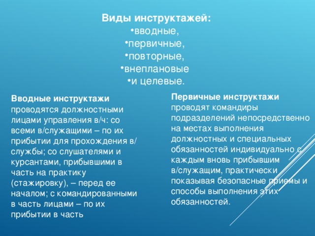 Виды инструктажей: вводные, первичные, повторные, внеплановые и целевые. Первичные инструктажи проводят командиры подразделений непосредственно на местах выполнения должностных и специальных обязанностей индивидуально с каждым вновь прибывшим в/служащим, практически показывая безопасные приемы и способы выполнения этих обязанностей . Вводные инструктажи проводятся должностными лицами управления в/ч: со всеми в/служащими – по их прибытии для прохождения в/ службы; со слушателями и курсантами, прибывшими в часть на практику (стажировку), – перед ее началом; с командированными в часть лицами – по их прибытии в часть 