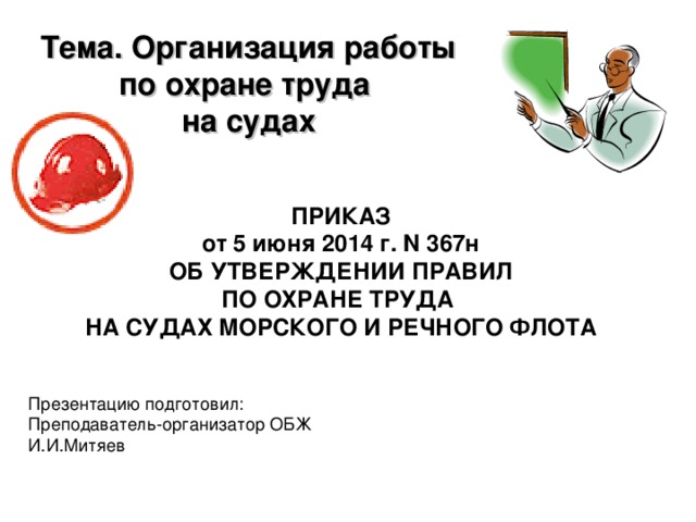 Тема. Организация работы по охране труда на судах ПРИКАЗ от 5 июня 2014 г. N 367н ОБ УТВЕРЖДЕНИИ ПРАВИЛ ПО ОХРАНЕ ТРУДА НА СУДАХ МОРСКОГО И РЕЧНОГО ФЛОТА Презентацию подготовил: Преподаватель-организатор ОБЖ И.И.Митяев 