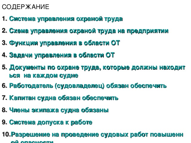 СОДЕРЖАНИЕ Система управления охраной труда Схема управления охраной труда на предприятии Функции управления в области ОТ Задачи управления в области ОТ Документы по охране труда, которые должны находиться  на каждом судне Работодатель (судовладелец) обязан обеспечить Капитан судна обязан обеспечить Члены экипажа судна обязаны Система допуска к работе Разрешение на проведение судовых работ повышенной опасности 