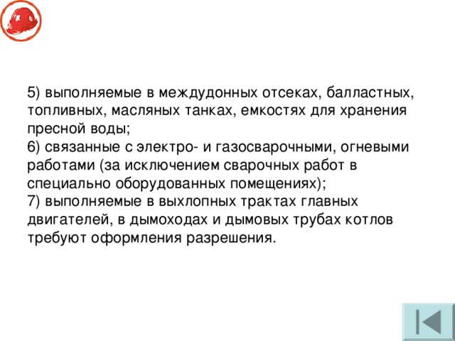 5) выполняемые в междудонных отсеках, балластных, топливных, масляных танках, емкостях для хранения пресной воды; 6) связанные с электро- и газосварочными, огневыми работами (за исключением сварочных работ в специально оборудованных помещениях); 7) выполняемые в выхлопных трактах главных двигателей, в дымоходах и дымовых трубах котлов требуют оформления разрешения. 