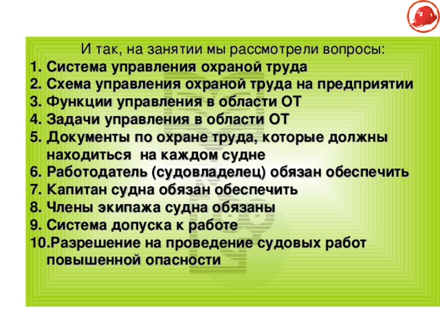 И так, на занятии мы рассмотрели вопросы: Система управления охраной труда Схема управления охраной труда на предприятии Функции управления в области ОТ Задачи управления в области ОТ Документы по охране труда, которые должны находиться на каждом судне Работодатель (судовладелец) обязан обеспечить Капитан судна обязан обеспечить Члены экипажа судна обязаны Система допуска к работе Разрешение на проведение судовых работ повышенной опасности   