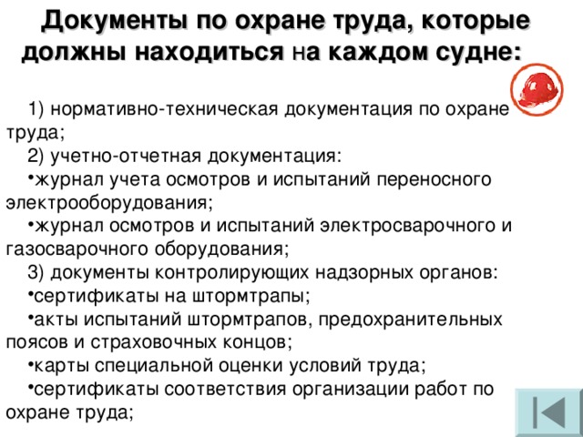 Документы по охране труда, которые должны находиться н а каждом судне:  1) нормативно-техническая документация по охране труда; 2) учетно-отчетная документация: журнал учета осмотров и испытаний переносного электрооборудования; журнал осмотров и испытаний электросварочного и газосварочного оборудования; 3) документы контролирующих надзорных органов: сертификаты на штормтрапы; акты испытаний штормтрапов, предохранительных поясов и страховочных концов; карты специальной оценки условий труда; сертификаты соответствия организации работ по охране труда; 