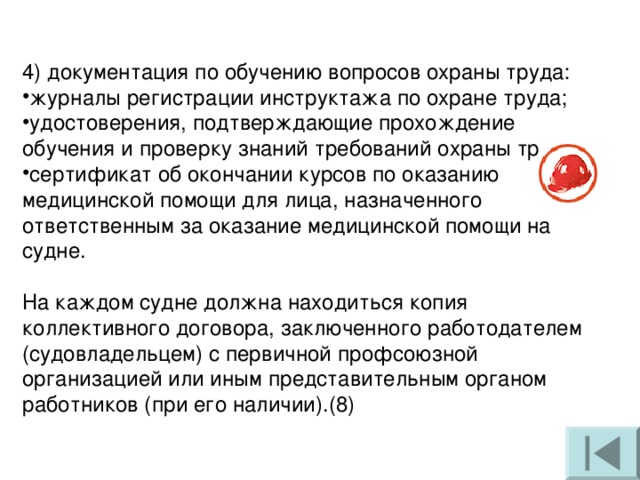 4) документация по обучению вопросов охраны труда: журналы регистрации инструктажа по охране труда; удостоверения, подтверждающие прохождение обучения и проверку знаний требований охраны труда; сертификат об окончании курсов по оказанию медицинской помощи для лица, назначенного ответственным за оказание медицинской помощи на судне. На каждом судне должна находиться копия коллективного договора, заключенного работодателем (судовладельцем) с первичной профсоюзной организацией или иным представительным органом работников (при его наличии).(8) 