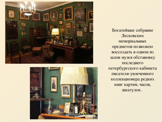Богатейшее собрание Лесковских мемориальных предметов позволило воссоздать в одном из залов музея обстановку последнего петербургского кабинета писателя-увлеченного коллекционера редких книг картин, часов, шкатулок. 