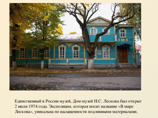 Единственный в России музей, Дом-музей Н.С. Лескова был открыт 2 июля 1974 года. Экспозиция, которая носит название «В мире Лескова», уникальна по насыщенности подлинными материалами. 