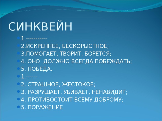 СИНКВЕЙН 1.----------- 2.ИСКРЕННЕЕ, БЕСКОРЫСТНОЕ; 3.ПОМОГАЕТ, ТВОРИТ, БОРЕТСЯ; 4. ОНО ДОЛЖНО ВСЕГДА ПОБЕЖДАТЬ; 5. ПОБЕДА. 1.------ 2. СТРАШНОЕ, ЖЕСТОКОЕ; 3. РАЗРУШАЕТ, УБИВАЕТ, НЕНАВИДИТ; 4. ПРОТИВОСТОИТ ВСЕМУ ДОБРОМУ; 5. ПОРАЖЕНИЕ 1.----------- 2.ИСКРЕННЕЕ, БЕСКОРЫСТНОЕ; 3.ПОМОГАЕТ, ТВОРИТ, БОРЕТСЯ; 4. ОНО ДОЛЖНО ВСЕГДА ПОБЕЖДАТЬ; 5. ПОБЕДА. 1.------ 2. СТРАШНОЕ, ЖЕСТОКОЕ; 3. РАЗРУШАЕТ, УБИВАЕТ, НЕНАВИДИТ; 4. ПРОТИВОСТОИТ ВСЕМУ ДОБРОМУ; 5. ПОРАЖЕНИЕ 