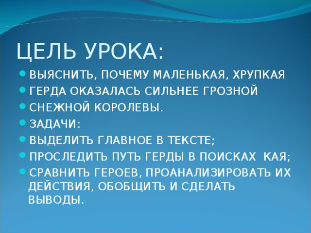 ЦЕЛЬ УРОКА: ВЫЯСНИТЬ, ПОЧЕМУ МАЛЕНЬКАЯ, ХРУПКАЯ ГЕРДА ОКАЗАЛАСЬ СИЛЬНЕЕ ГРОЗНОЙ СНЕЖНОЙ КОРОЛЕВЫ. ЗАДАЧИ: ВЫДЕЛИТЬ ГЛАВНОЕ В ТЕКСТЕ; ПРОСЛЕДИТЬ ПУТЬ ГЕРДЫ В ПОИСКАХ КАЯ; СРАВНИТЬ ГЕРОЕВ, ПРОАНАЛИЗИРОВАТЬ ИХ ДЕЙСТВИЯ, ОБОБЩИТЬ И СДЕЛАТЬ ВЫВОДЫ.  