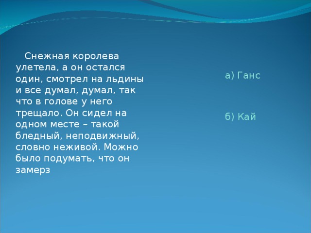  Снежная королева улетела, а он остался один, смотрел на льдины и все думал, думал, так что в голове у него трещало. Он сидел на одном месте – такой бледный, неподвижный, словно неживой. Можно было подумать, что он замерз  а) Ганс  б) Кай 