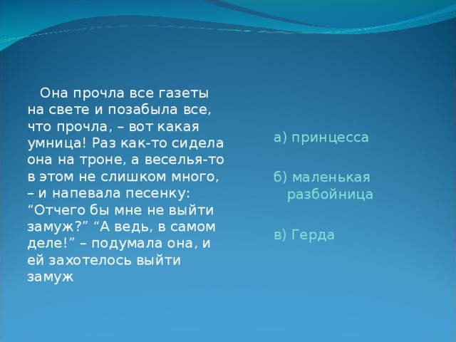  Она прочла все газеты на свете и позабыла все, что прочла, – вот какая умница! Раз как-то сидела она на троне, а веселья-то в этом не слишком много, – и напевала песенку: “Отчего бы мне не выйти замуж?” “А ведь, в самом деле!” – подумала она, и ей захотелось выйти замуж а) принцесса б) маленькая разбойница в) Герда 