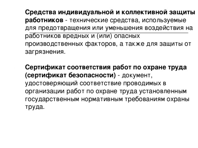 Средства индивидуальной и коллективной защиты работников - технические средства, используемые для предотвращения или уменьшения воздействия на работников вредных и (или) опасных производственных факторов, а также для защиты от загрязнения. Сертификат соответствия работ по охране труда (сертификат безопасности) - документ, удостоверяющий соответствие проводимых в организации работ по охране труда установленным государственным нормативным требованиям охраны труда. 