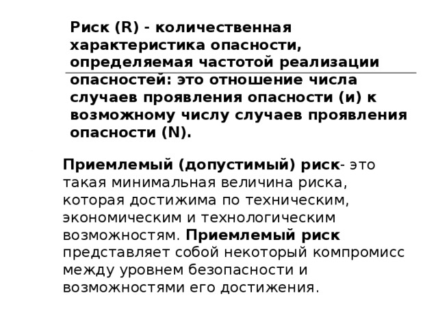 Риск (R)  - количественная характеристика опасности, определяемая частотой реализации опасностей: это отношение числа случаев проявления опасности (и) к возможному числу случаев проявления опасности (N). Приемлемый (допустимый) риск - это такая минимальная величина риска, которая достижима по техническим, экономическим и технологическим возможностям. Приемлемый риск представляет собой некоторый компромисс между уровнем безопасности и возможностями его достижения. 