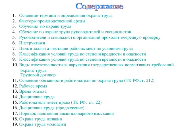 Основные термины и определения охраны труда Факторы производственной среды Обучение  по охране труда Обучение по охране труда руководителей и специалистов Руководители и специалисты организаций проходят очередную проверку Инструктажи Цель и задачи аттестации рабочих мест по условиям труда Классификация условий труда по степени вредности и опасности Классификация условий труда по степени вредности и опасности Виды ответственности за нарушения государственных нормативных требований охраны труда  Трудовой договор Основные обязанности работодателя по охране труда (ТК РФ ст. 212) Рабочее время Время отдыха Дисциплина труда Работодатель имеет право ( ТК РФ,  ст. 22 ) Дисциплина труда (продолжение) Порядок наложения дисциплинарного взыскания Охрана труда женщин Охрана труда молодежи 