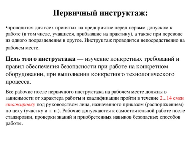 Первичный инструктаж: проводится для всех принятых на предприятие перед первым допуском к работе (в том числе, учащиеся, прибывшие на практику), а также при переводе из одного подразделения в другое. Инструктаж проводится непосредственно на рабочем месте.  Цель этого инструктажа — изучение конкретных требований и правил обеспечения безопасности при работе на конкретном оборудовании, при выполнении конкретного технологического процесса. Все рабочие после первичного инструктажа на рабочем месте должны в зависимости от характера работы и квалификации пройти в течение 2...14 смен стажировку под руководством лица, назначенного приказом (распоряжением) по цеху (участку и т. п.). Рабочие допускаются к самостоятельной работе после стажировки, проверки знаний и приобретенных навыков безопасных способов работы. 