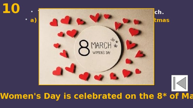 10  The ... is celebrated on the 8* of March. a) Women's Day b) May Day c) Christmas The Women's Day is celebrated on the 8* of March. 