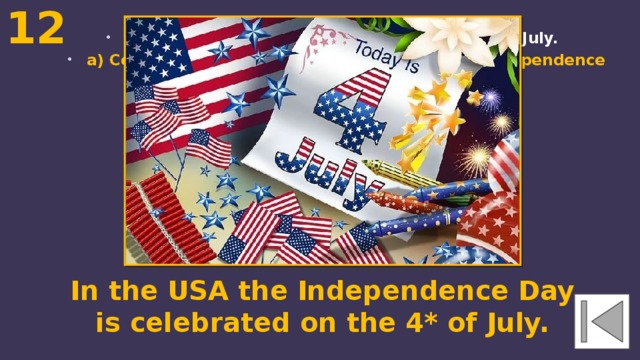 12  In the USA the ... is celebrated on the 4* of July. a) Columbus' Day b) Thanksgiving Day c) Independence Day In the USA the Independence Day is celebrated on the 4* of July. 