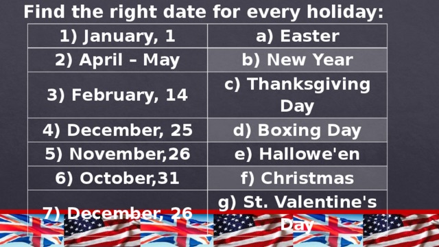 Find the right date for every holiday: 1) January, 1 a) Easter 2) April – May b) New Year 3) February, 14 c) Thanksgiving Day 4) December, 25 d) Boxing Day 5) November,26 e) Hallowe'en 6) October,31 f) Christmas 7) December, 26 g) St. Valentine's Day 