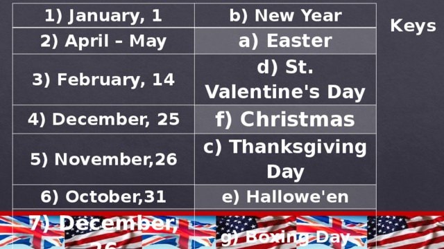1) January, 1 b) New Year 2) April – May 3) February, 14 a) Easter 4) December, 25 d) St. Valentine's Day f) Christmas 5) November,26 6) October,31 c) Thanksgiving Day e) Hallowe'en 7) December, 26 g) Boxing Day Keys 