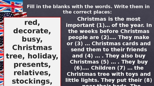 Fill in the blanks with the words. Write them in the correct places: Christmas is the most important (1)… of the year. In the weeks before Christmas people are (2)…. They make or (3) … Christmas cards and send them to their friends and (4) … . They also buy Christmas (5) … . They buy (6)…. Children (7) … the Christmas tree with toys and little lights. They put their (8)…near their beds. The traditional (9) … for this holiday are (10)… and green.  red, decorate, busy, Christmas tree, holiday, presents, relatives, stockings, colours, buy 
