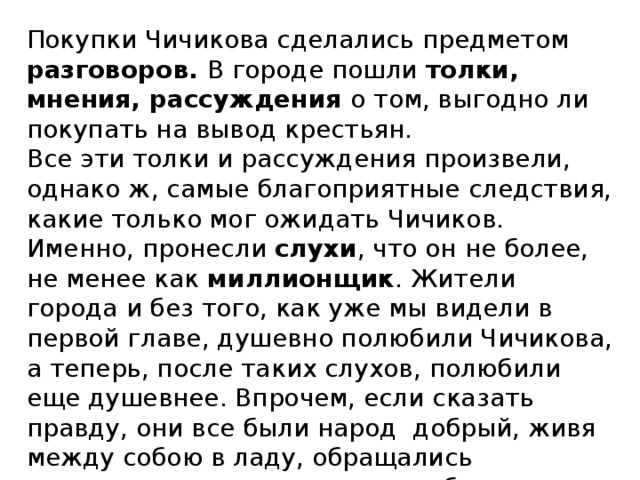 Покупки Чичикова сделались предметом разговоров. В городе пошли толки, мнения, рассуждения о том, выгодно ли покупать на вывод крестьян. Все эти толки и рассуждения произвели, однако ж, самые благоприятные следствия, какие только мог ожидать Чичиков. Именно, пронесли слухи , что он не более, не менее как миллионщик . Жители города и без того, как уже мы видели в первой главе, душевно полюбили Чичикова, а теперь, после таких слухов, полюбили еще душевнее. Впрочем, если сказать правду, они все были народ добрый, живя между собою в ладу, обращались совершенно по-приятельски, и беседы их носили печать какого-то особенного простодушия и короткости. 